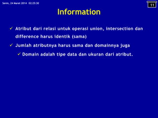 Information
 Atribut dari relasi untuk operasi union, intersection dan
difference harus identik (sama)
 Jumlah atributnya harus sama dan domainnya juga
 Domain adalah tipe data dan ukuran dari atribut.
11
02:25:30Senin, 24 Maret 2014
 