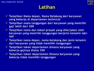Latihan
 Tampilkan Nama depan, Nama Belakang dari karyawan
yang bekerja di departemen technical
 Tampilkan nama tanggungan dari karyawan yang memiliki
gaji lebih dari 300
 Tampilkan nama dan lokasi proyek yang dikerjakan oleh
karyawan yang memiliki tanggungan berjenis kelamin laki-
laki
 Tampilkan nama depan, nama belakang dan jenis kelamin
dari karyawan yang tidak memiliki tanggungan
 Tampilkan lokasi departemen dimana karyawan yang
bekerja gajinya diatas 300
 Tampilkan lokasi departemen dimana karyawan yang
bekerja tidak memiliki tanggungan
25
02:25:30Senin, 24 Maret 2014
 
