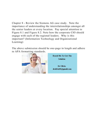 Chapter 8 - Review the Siemens AG case study. Note the
importance of understanding the interrelationships amongst all
the senior leaders at every location. Pay special attention to
Figure 8.1 and Figure 8.2. Note how the corporate CIO should
engage with each of the regional leaders. Why is this
important? (Information Technology and Organizational
Learning)
The above submission should be one-page in length and adhere
to APA formatting standards.
 