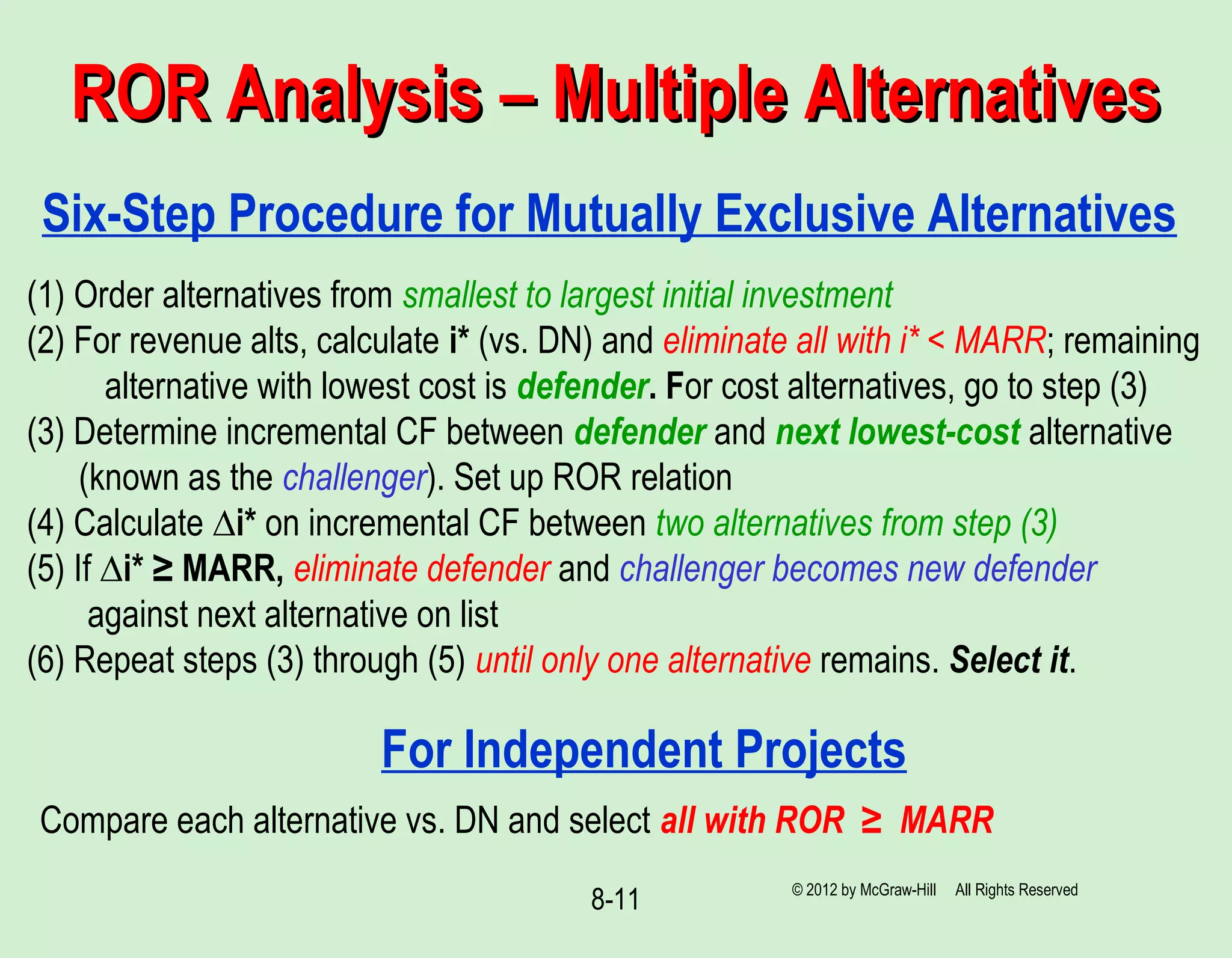 8-11
ROR Analysis – Multiple AlternativesROR Analysis – Multiple Alternatives
Six-Step Procedure for Mutually Exclusive Alternatives
(1) Order alternatives from smallest to largest initial investment
(2) For revenue alts, calculate i* (vs. DN) and eliminate all with i* < MARR; remaining
alternative with lowest cost is defender. For cost alternatives, go to step (3)
(3) Determine incremental CF between defender and next lowest-cost alternative
(known as the challenger). Set up ROR relation
(4) Calculate ∆i* on incremental CF between two alternatives from step (3)
(5) If ∆i* ≥ MARR, eliminate defender and challenger becomes new defender
against next alternative on list
(6) Repeat steps (3) through (5) until only one alternative remains. Select it.
For Independent Projects
Compare each alternative vs. DN and select all with ROR ≥ MARR
© 2012 by McGraw-Hill All Rights Reserved
 
