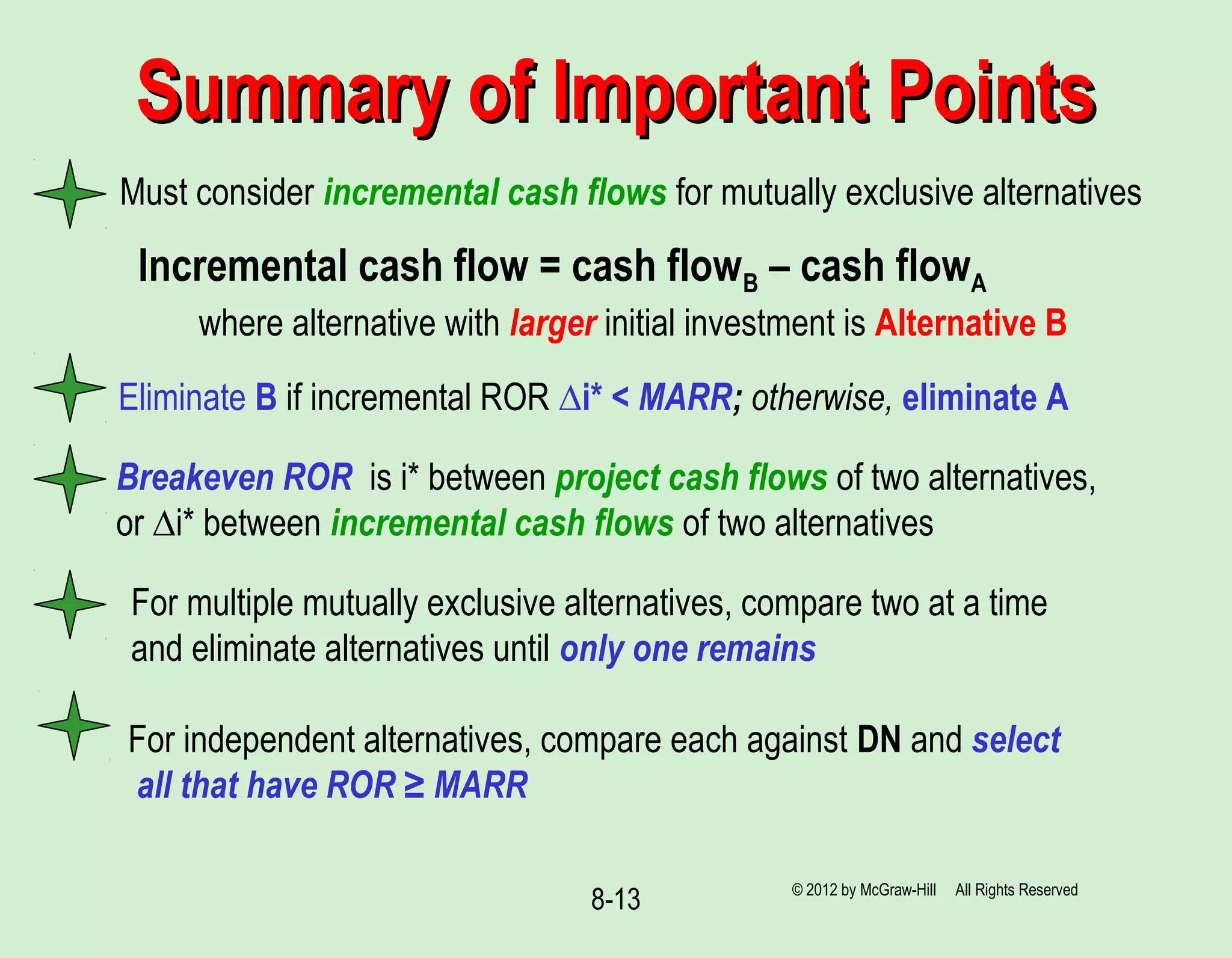 8-13
Must consider incremental cash flows for mutually exclusive alternatives
Summary of Important PointsSummary of Important Points
Incremental cash flow = cash flowB – cash flowA
where alternative with larger initial investment is Alternative B
Eliminate B if incremental ROR ∆i* < MARR; otherwise, eliminate A
For multiple mutually exclusive alternatives, compare two at a time
and eliminate alternatives until only one remains
For independent alternatives, compare each against DN and select
all that have ROR ≥ MARR
© 2012 by McGraw-Hill All Rights Reserved
Breakeven ROR is i* between project cash flows of two alternatives,
or ∆i* between incremental cash flows of two alternatives
 