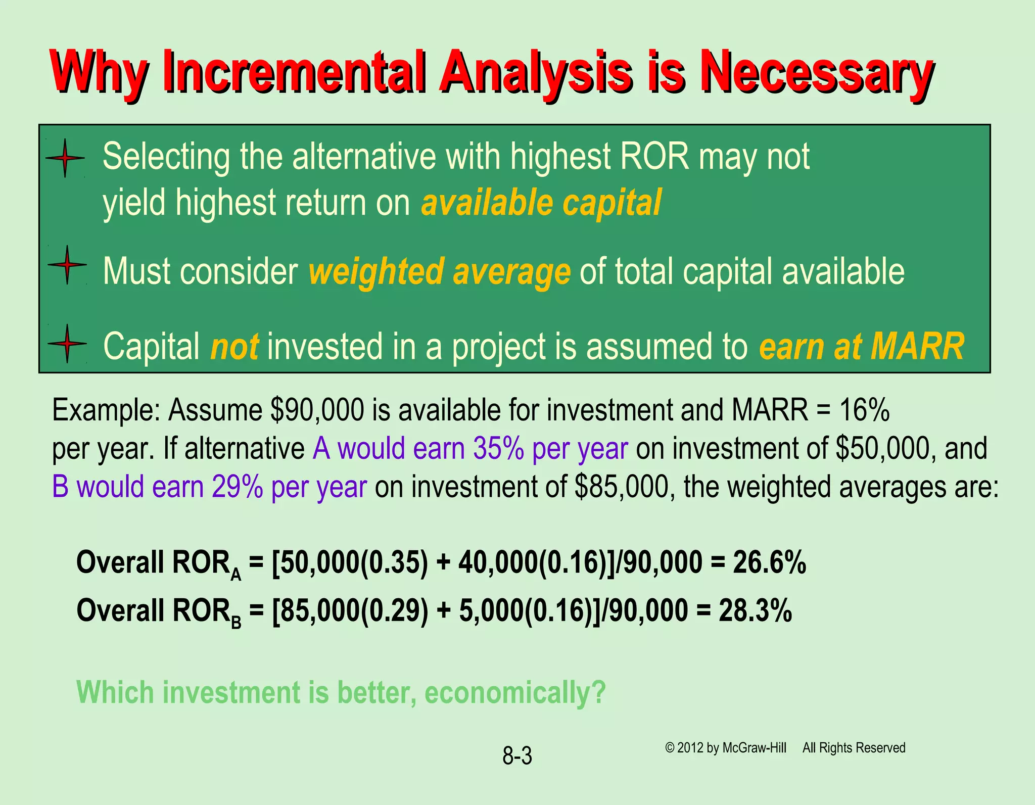 8-3
Why Incremental Analysis is NecessaryWhy Incremental Analysis is Necessary
Selecting the alternative with highest ROR may not
yield highest return on available capital
Must consider weighted average of total capital available
Capital not invested in a project is assumed to earn at MARR
Example: Assume $90,000 is available for investment and MARR = 16%
per year. If alternative A would earn 35% per year on investment of $50,000, and
B would earn 29% per year on investment of $85,000, the weighted averages are:
Overall RORA = [50,000(0.35) + 40,000(0.16)]/90,000 = 26.6%
Overall RORB = [85,000(0.29) + 5,000(0.16)]/90,000 = 28.3%
Which investment is better, economically?
© 2012 by McGraw-Hill All Rights Reserved
 