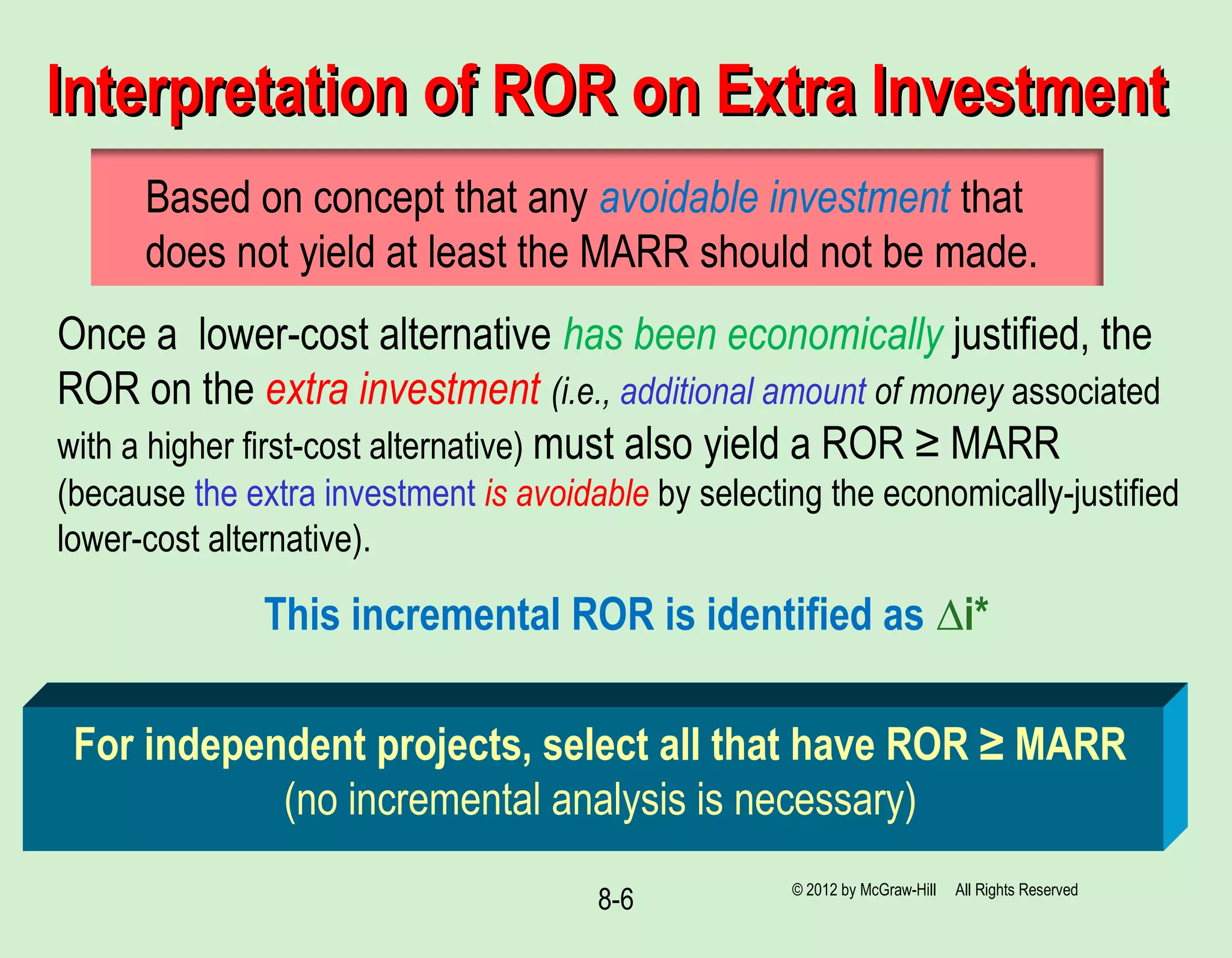 8-6
Interpretation of ROR on Extra InvestmentInterpretation of ROR on Extra Investment
For independent projects, select all that have ROR ≥ MARR
(no incremental analysis is necessary)
Based on concept that any avoidable investment that
does not yield at least the MARR should not be made.
Once a lower-cost alternative has been economically justified, the
ROR on the extra investment (i.e., additional amount of money associated
with a higher first-cost alternative) must also yield a ROR ≥ MARR
(because the extra investment is avoidable by selecting the economically-justified
lower-cost alternative).
This incremental ROR is identified as ∆i*
© 2012 by McGraw-Hill All Rights Reserved
 