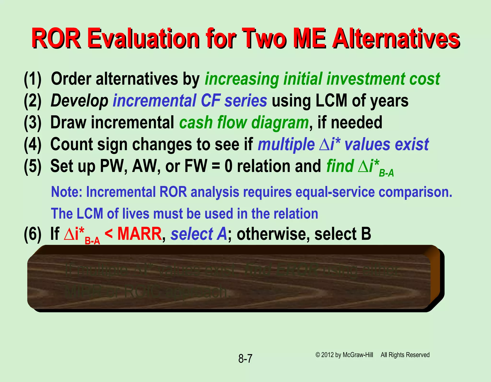 8-7
ROR Evaluation for Two ME AlternativesROR Evaluation for Two ME Alternatives
(1) Order alternatives by increasing initial investment cost
(2) Develop incremental CF series using LCM of years
(3) Draw incremental cash flow diagram, if needed
(4) Count sign changes to see if multiple ∆i* values exist
(5) Set up PW, AW, or FW = 0 relation and find ∆i*B-A
Note: Incremental ROR analysis requires equal-service comparison.
The LCM of lives must be used in the relation
(6) If ∆i*B-A < MARR, select A; otherwise, select B
If multiple ∆i* values exist, find EROR using either
MIRR or ROIC approach.
© 2012 by McGraw-Hill All Rights Reserved
 