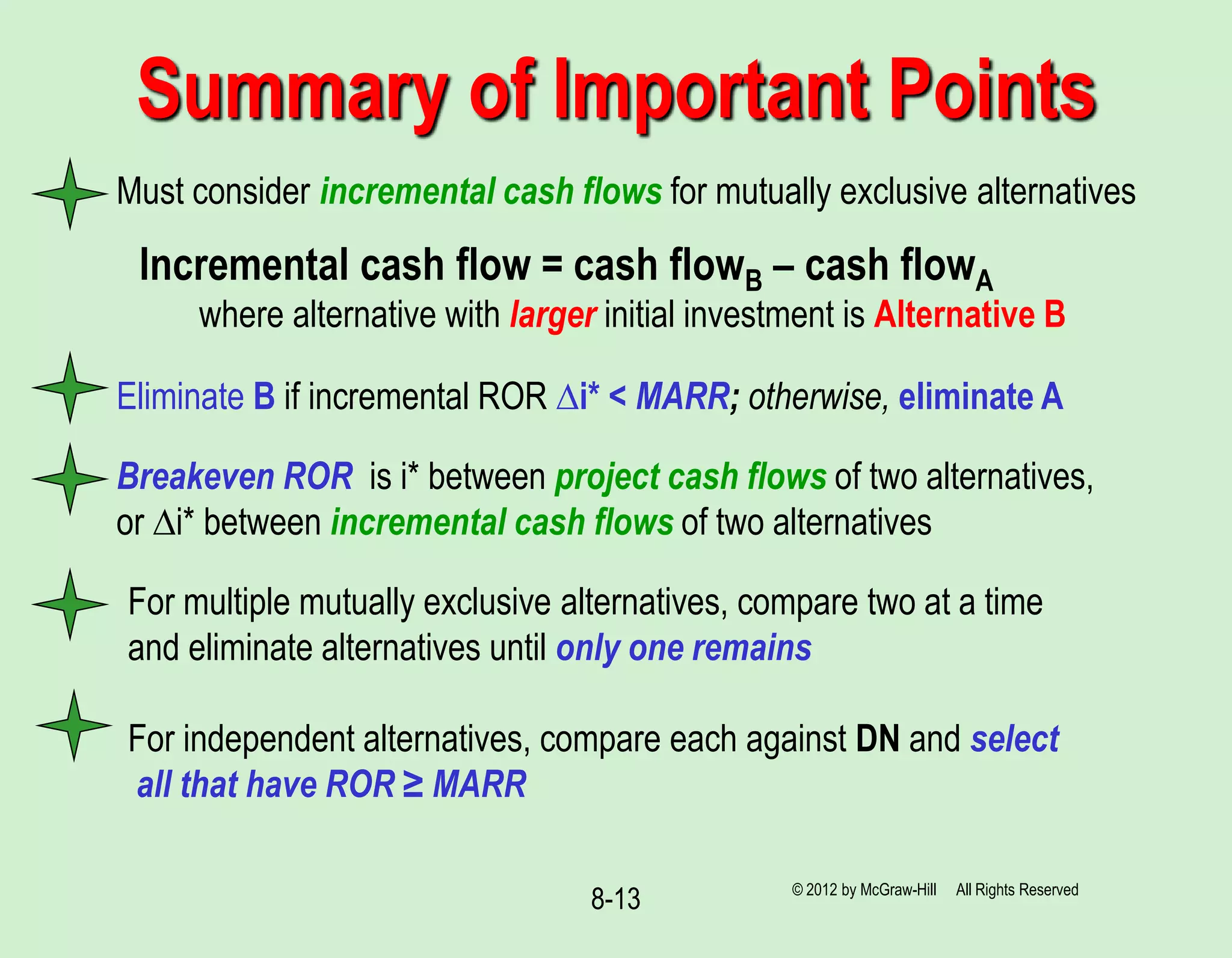 8-13
Must consider incremental cash flows for mutually exclusive alternatives
Summary of Important Points
Incremental cash flow = cash flowB – cash flowA
where alternative with larger initial investment is Alternative B
Eliminate B if incremental ROR ∆i* < MARR; otherwise, eliminate A
For multiple mutually exclusive alternatives, compare two at a time
and eliminate alternatives until only one remains
For independent alternatives, compare each against DN and select
all that have ROR ≥ MARR
© 2012 by McGraw-Hill All Rights Reserved
Breakeven ROR is i* between project cash flows of two alternatives,
or ∆i* between incremental cash flows of two alternatives
 