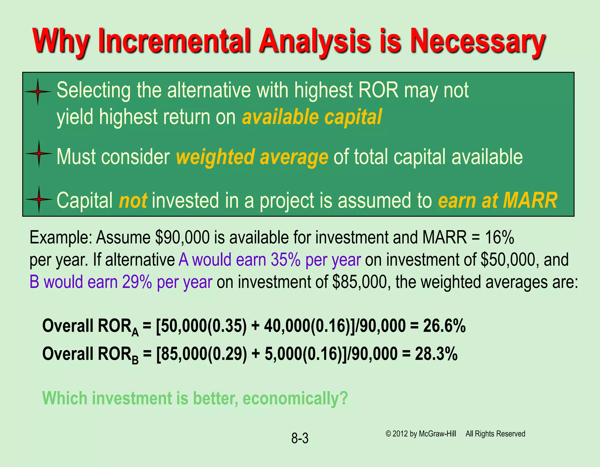 8-3
Why Incremental Analysis is Necessary
Selecting the alternative with highest ROR may not
yield highest return on available capital
Must consider weighted average of total capital available
Capital not invested in a project is assumed to earn at MARR
Example: Assume $90,000 is available for investment and MARR = 16%
per year. If alternative A would earn 35% per year on investment of $50,000, and
B would earn 29% per year on investment of $85,000, the weighted averages are:
Overall RORA = [50,000(0.35) + 40,000(0.16)]/90,000 = 26.6%
Overall RORB = [85,000(0.29) + 5,000(0.16)]/90,000 = 28.3%
Which investment is better, economically?
© 2012 by McGraw-Hill All Rights Reserved
 