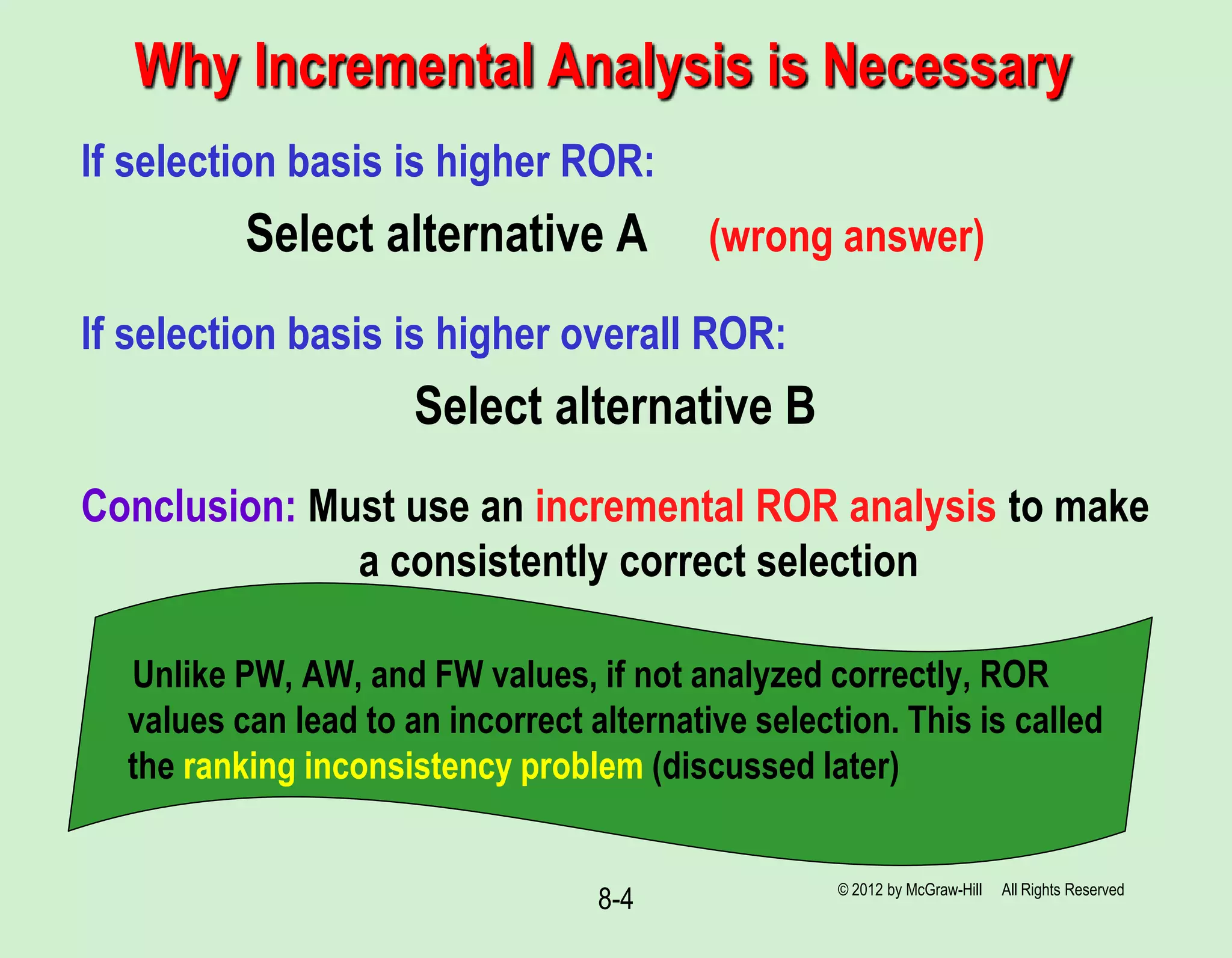 Why Incremental Analysis is Necessary
© 2012 by McGraw-Hill All Rights Reserved
8-4
If selection basis is higher ROR:
Select alternative A (wrong answer)
If selection basis is higher overall ROR:
Select alternative B
Conclusion: Must use an incremental ROR analysis to make
a consistently correct selection
Unlike PW, AW, and FW values, if not analyzed correctly, ROR
values can lead to an incorrect alternative selection. This is called
the ranking inconsistency problem (discussed later)
 