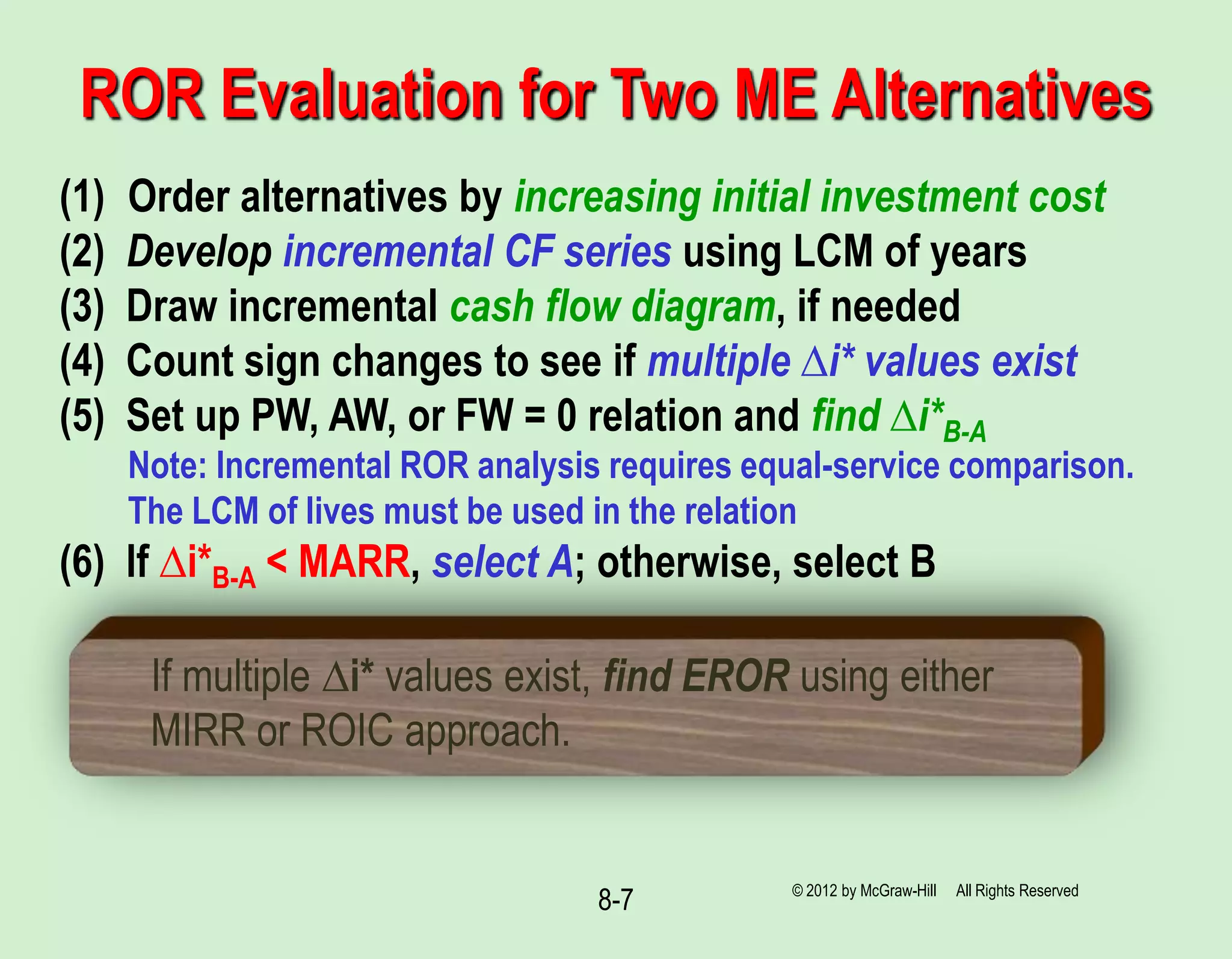 8-7
ROR Evaluation for Two ME Alternatives
(1) Order alternatives by increasing initial investment cost
(2) Develop incremental CF series using LCM of years
(3) Draw incremental cash flow diagram, if needed
(4) Count sign changes to see if multiple ∆i* values exist
(5) Set up PW, AW, or FW = 0 relation and find ∆i*B-A
Note: Incremental ROR analysis requires equal-service comparison.
The LCM of lives must be used in the relation
(6) If ∆i*B-A < MARR, select A; otherwise, select B
If multiple ∆i* values exist, find EROR using either
MIRR or ROIC approach.
© 2012 by McGraw-Hill All Rights Reserved
 