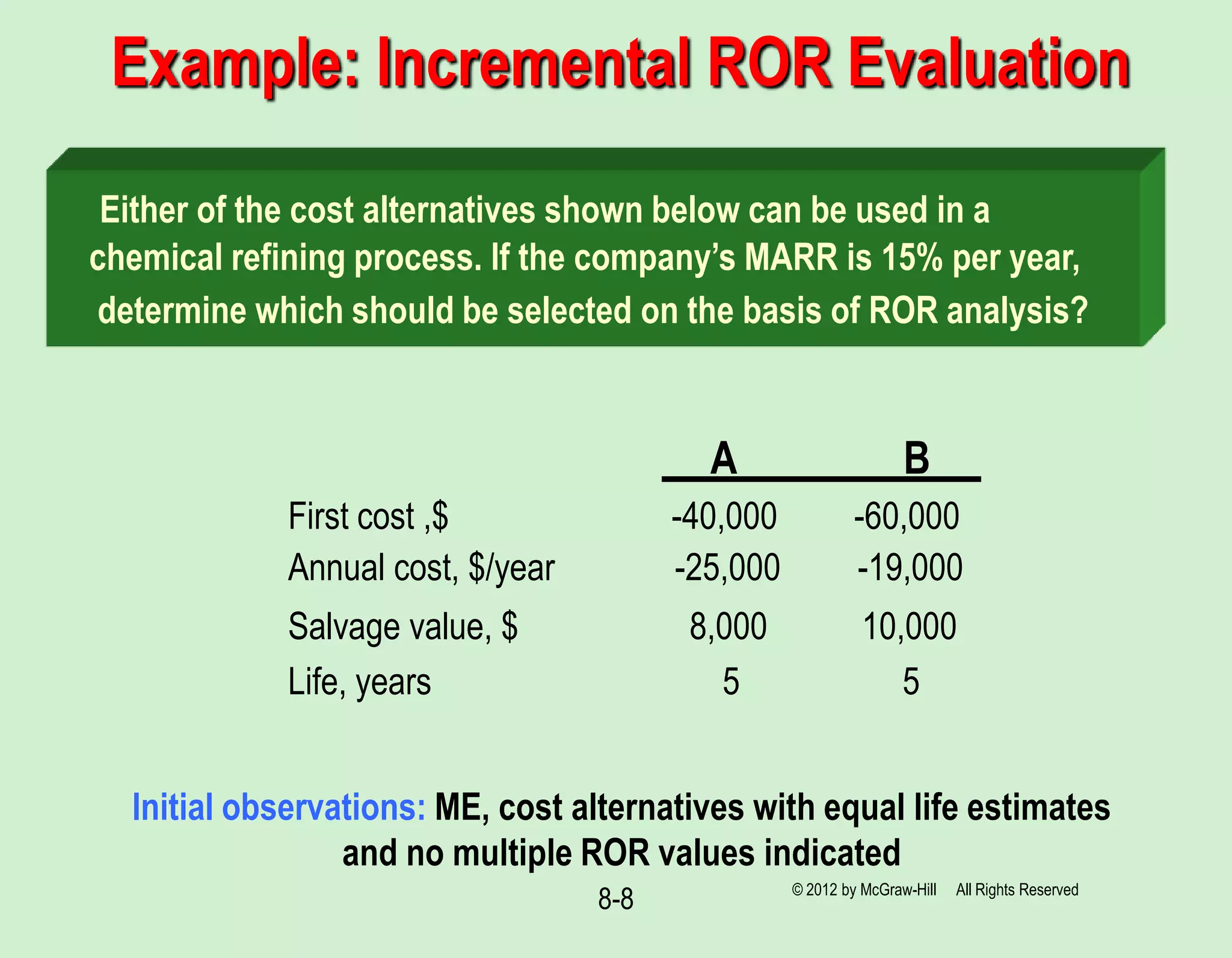 8-8
Example: Incremental ROR Evaluation
Either of the cost alternatives shown below can be used in a
chemical refining process. If the company’s MARR is 15% per year,
determine which should be selected on the basis of ROR analysis?
B
A
First cost ,$ -40,000 -60,000
Annual cost, $/year -25,000 -19,000
Salvage value, $ 8,000 10,000
Life, years 5 5
© 2012 by McGraw-Hill All Rights Reserved
Initial observations: ME, cost alternatives with equal life estimates
and no multiple ROR values indicated
 