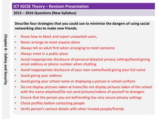 ICT IGCSE Theory – Revision Presentation
2015 – 2016 Questions (New Syllabus)
Chapter
8
-
Safety
and
Security
Describe four strategies that you could use to minimise the dangers of using social
networking sites to make new friends.
• Know how to block and report unwanted users,
• Never arrange to meet anyone alone
• Always tell an adult first when arranging to meet someone
• Always meet in a public place
• Avoid inappropriate disclosure of personal data/set privacy settings/Avoid giving
email address or phone number when chatting
• Avoid inappropriate disclosure of your own name/Avoid giving your full name
• Avoid giving your address
• Avoid giving your school name or displaying a picture in school uniform
• Do not display pictures taken at home/Do not display pictures taken of the school
with the name attached/Do not send pictures/videos of yourself to strangers
• Ensure that the person you are befriending has very secure privacy settings
• Check profiles before contacting people
• Verify person’s contact details with other trusted people/friends
 