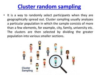 Cluster random sampling
• It is a way to randomly select participants when they are
geographically spread out. Cluster sampling usually analyzes
a particular population in which the sample consists of more
than a few elements, for example, city, family, university etc.
The clusters are then selected by dividing the greater
population into various smaller sections.
 