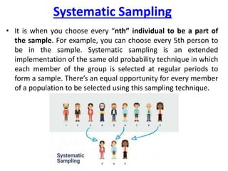 Systematic Sampling
• It is when you choose every “nth” individual to be a part of
the sample. For example, you can choose every 5th person to
be in the sample. Systematic sampling is an extended
implementation of the same old probability technique in which
each member of the group is selected at regular periods to
form a sample. There’s an equal opportunity for every member
of a population to be selected using this sampling technique.
 