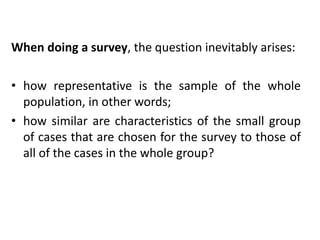 When doing a survey, the question inevitably arises:
• how representative is the sample of the whole
population, in other words;
• how similar are characteristics of the small group
of cases that are chosen for the survey to those of
all of the cases in the whole group?
 