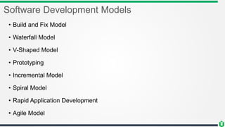 Software Development Models
• Build and Fix Model
• Waterfall Model
• V-Shaped Model
• Prototyping
• Incremental Model
• Spiral Model
• Rapid Application Development
• Agile Model
 