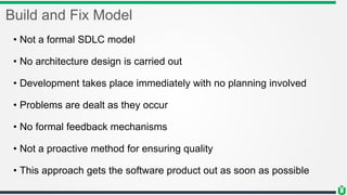 Build and Fix Model
• Not a formal SDLC model
• No architecture design is carried out
• Development takes place immediately with no planning involved
• Problems are dealt as they occur
• No formal feedback mechanisms
• Not a proactive method for ensuring quality
• This approach gets the software product out as soon as possible
 