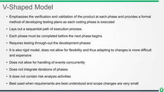 V-Shaped Model
• Emphasizes the verification and validation of the product at each phase and provides a formal
method of developing testing plans as each coding phase is executed
• Lays out a sequential path of execution process.
• Each phase must be completed before the next phase begins
• Requires testing through-out the development phases
• It is also rigid model, does not allow for flexibility and thus adapting to changes is more difficult
and expensive
• Does not allow for handling of events concurrently
• Does not integrate iterations of phases
• It does not contain risk analysis activities
• Best used when requirements are best understood and scope changes are very small
 