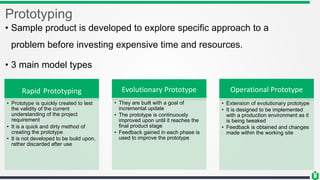 Prototyping
• Sample product is developed to explore specific approach to a
problem before investing expensive time and resources.
• 3 main model types
Rapid Prototyping
• Prototype is quickly created to test
the validity of the current
understanding of the project
requirement
• It is a quick and dirty method of
creating the prototype
• It is not developed to be build upon,
rather discarded after use
Evolutionary Prototype
• They are built with a goal of
incremental update
• The prototype is continuously
improved upon until it reaches the
final product stage
• Feedback gained in each phase is
used to improve the prototype
Operational Prototype
• Extension of evolutionary prototype
• It is designed to be implemented
with a production environment as it
is being tweaked
• Feedback is obtained and changes
made within the working site
 