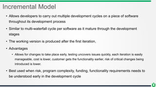 Incremental Model
• Allows developers to carry out multiple development cycles on a piece of software
throughout its development process
• Similar to multi-waterfall cycle per software as it mature through the development
stages
• The working version is produced after the first iteration,
• Advantages
• Allows for changes to take place early, testing uncovers issues quickly, each iteration is easily
manageable, cost is lower, customer gets the functionality earlier, risk of critical changes being
introduced is lower.
• Best used when risk, program complexity, funding, functionality requirements needs to
be understood early in the development cycle
 