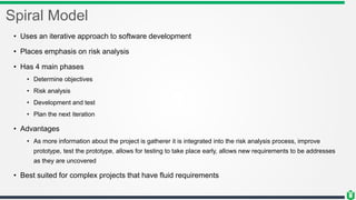 Spiral Model
• Uses an iterative approach to software development
• Places emphasis on risk analysis
• Has 4 main phases
• Determine objectives
• Risk analysis
• Development and test
• Plan the next iteration
• Advantages
• As more information about the project is gatherer it is integrated into the risk analysis process, improve
prototype, test the prototype, allows for testing to take place early, allows new requirements to be addresses
as they are uncovered
• Best suited for complex projects that have fluid requirements
 