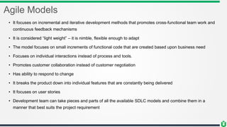 Agile Models
• It focuses on incremental and iterative development methods that promotes cross-functional team work and
continuous feedback mechanisms
• It is considered “light weight” – it is nimble, flexible enough to adapt
• The model focuses on small increments of functional code that are created based upon business need
• Focuses on individual interactions instead of process and tools.
• Promotes customer collaboration instead of customer negotiation
• Has ability to respond to change
• It breaks the product down into individual features that are constantly being delivered
• It focuses on user stories
• Development team can take pieces and parts of all the available SDLC models and combine them in a
manner that best suits the project requirement
 