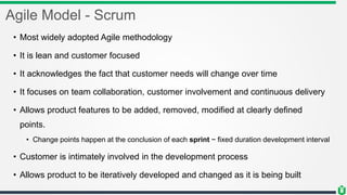 Agile Model - Scrum
• Most widely adopted Agile methodology
• It is lean and customer focused
• It acknowledges the fact that customer needs will change over time
• It focuses on team collaboration, customer involvement and continuous delivery
• Allows product features to be added, removed, modified at clearly defined
points.
• Change points happen at the conclusion of each sprint ~ fixed duration development interval
• Customer is intimately involved in the development process
• Allows product to be iteratively developed and changed as it is being built
 