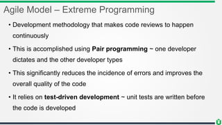 Agile Model – Extreme Programming
• Development methodology that makes code reviews to happen
continuously
• This is accomplished using Pair programming ~ one developer
dictates and the other developer types
• This significantly reduces the incidence of errors and improves the
overall quality of the code
• It relies on test-driven development ~ unit tests are written before
the code is developed
 