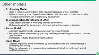 Other models
• Exploratory Model
• Used in instances where clearly defined project objectives are not available.
• Relies on covering a set of specifications likely to affect the final product’s functionality
• Testing is an important part of exploratory development
• Joint Application Development (JAD)
• Uses a team approach in work-shop oriented environment
• Distinguishes itself by the inclusion of members other than coders in the team
• Reuse Model
• Approach development by using progressively developed models
• Reusable models are evolved by gradually modifying pre-existing prototypes to customer
specifications
• It drastically reduces development cost and time
• Clean Room
• Attempts to prevent errors or mistakes by following structured and formal methods of
developing and testing
• Used for high-quality and mission-critical applications that will be put through a strict
certification process
 