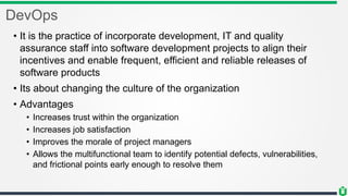 DevOps
• It is the practice of incorporate development, IT and quality
assurance staff into software development projects to align their
incentives and enable frequent, efficient and reliable releases of
software products
• Its about changing the culture of the organization
• Advantages
• Increases trust within the organization
• Increases job satisfaction
• Improves the morale of project managers
• Allows the multifunctional team to identify potential defects, vulnerabilities,
and frictional points early enough to resolve them
 