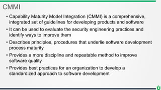 CMMI
• Capability Maturity Model Integration (CMMI) is a comprehensive,
integrated set of guidelines for developing products and software
• It can be used to evaluate the security engineering practices and
identify ways to improve them
• Describes principles, procedures that underlie software development
process maturity
• Provides a more discipline and repeatable method to improve
software quality
• Provides best practices for an organization to develop a
standardized approach to software development
 