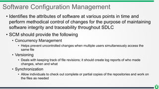 Software Configuration Management
• Identifies the attributes of software at various points in time and
perform methodical control of changes for the purpose of maintaining
software integrity and traceability throughout SDLC
• SCM should provide the following
• Concurrency Management
• Helps prevent uncontrolled changes when multiple users simultaneously access the
same file
• Versioning
• Deals with keeping track of file revisions; it should create log reports of who made
changes, when and what
• Synchronization
• Allow individuals to check out complete or partial copies of the repositories and work on
the files as needed
 