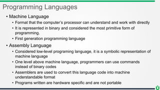 Programming Languages
• Machine Language
• Format that the computer’s processor can understand and work with directly
• It is represented in binary and considered the most primitive form of
programming.
• First generation programming language
• Assembly Language
• Considered low-level programing language, it is a symbolic representation of
machine language
• One level above machine language, programmers can use commands
instead of binary codes
• Assemblers are used to convert this language code into machine
understandable format
• Programs written are hardware specific and are not portable
 
