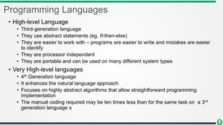 Programming Languages
• High-level Language
• Third-generation language
• They use abstract statements (eg. If-then-else)
• They are easier to work with – programs are easier to write and mistakes are easier
to identify
• They are processor independent
• They are portable and can be used on many different system types
• Very High-level languages
• 4th Generation language
• It enhances the natural language approach
• Focuses on highly abstract algorithms that allow straightforward programming
implementation
• The manual coding required may be ten times less than for the same task on a 3rd
generation language s
 