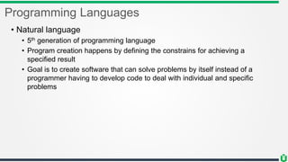 Programming Languages
• Natural language
• 5th generation of programming language
• Program creation happens by defining the constrains for achieving a
specified result
• Goal is to create software that can solve problems by itself instead of a
programmer having to develop code to deal with individual and specific
problems
 