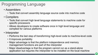 Programming Language
• Assemblers
• Tools that convert assembly language source code into machine code
• Compilers
• Tools that convert high level language statements to machine code for
specific processors
• Allows developers to create software once in high level language and
complied for various platforms
• Interpreter
• Performs the last step of transforming high-level code to machine-level code
• It improves portability
• Major advantage is that the platform independence and memory
management functions are part of the interpreter
• Major disadvantage is that the program cannot run as a stand-alone
application but requires the interpreter to be installed on the local machine
 