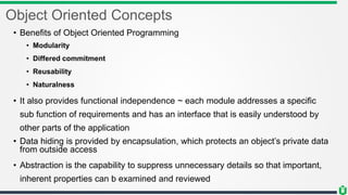 Object Oriented Concepts
• Benefits of Object Oriented Programming
• Modularity
• Differed commitment
• Reusability
• Naturalness
• It also provides functional independence ~ each module addresses a specific
sub function of requirements and has an interface that is easily understood by
other parts of the application
• Data hiding is provided by encapsulation, which protects an object’s private data
from outside access
• Abstraction is the capability to suppress unnecessary details so that important,
inherent properties can b examined and reviewed
 