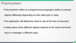 Polymorphism
• Polymorphism refers to a programming language's ability to process
objects differently depending on their data type or class
• The application will determine what to use at the time of execution
• It takes place when different objects respond to the same command
input or message in different ways
 