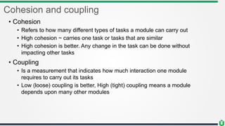 Cohesion and coupling
• Cohesion
• Refers to how many different types of tasks a module can carry out
• High cohesion ~ carries one task or tasks that are similar
• High cohesion is better. Any change in the task can be done without
impacting other tasks
• Coupling
• Is a measurement that indicates how much interaction one module
requires to carry out its tasks
• Low (loose) coupling is better, High (tight) coupling means a module
depends upon many other modules
 
