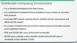 Distributed Computing Environment
• It is a standard developed by the Open Group
• It is a client/server framework that is available to many vendors to use within
their products
• It provides RPC service, security service, directory service, time service and
distributed file support
• It is a layer of software that sits on top of network layer and provides services
to the application above it
• DCE and DCOM offer much of the same functionality
• DCOM uses a globally unique identifier (GUID) while DCOM users a
universally unique identifier (UUID)
 