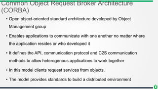 Common Object Request Broker Architecture
(CORBA)
• Open object-oriented standard architecture developed by Object
Management group
• Enables applications to communicate with one another no matter where
the application resides or who developed it
• It defines the API, communication protocol and C2S communication
methods to allow heterogenous applications to work together
• In this model clients request services from objects.
• The model provides standards to build a distributed environment
 