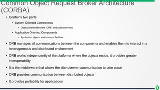 Common Object Request Broker Architecture
(CORBA)
• Contains two parts
• System Oriented Components
• Object oriented brokers (ORB) and object services
• Application Oriented Components
• Application objects and common facilities
• ORB manages all communications between the components and enables them to interact in a
heterogeneous and distributed environment
• ORB works independently of the platforms where the objects reside, it provides greater
interoperability
• It is the middleware that allows the client/server communication to take place
• ORB provides communication between distributed objects
• It provides portability for applications
 