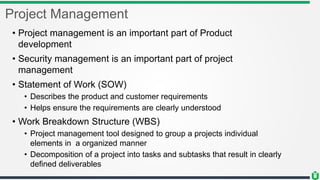 Project Management
• Project management is an important part of Product
development
• Security management is an important part of project
management
• Statement of Work (SOW)
• Describes the product and customer requirements
• Helps ensure the requirements are clearly understood
• Work Breakdown Structure (WBS)
• Project management tool designed to group a projects individual
elements in a organized manner
• Decomposition of a project into tasks and subtasks that result in clearly
defined deliverables
 