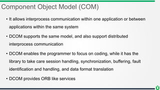 Component Object Model (COM)
• It allows interprocess communication within one application or between
applications within the same system
• DCOM supports the same model, and also support distributed
interprocess communication
• DCOM enables the programmer to focus on coding, while it has the
library to take care session handling, synchronization, buffering, fault
identification and handling, and data format translation
• DCOM provides ORB like services
 