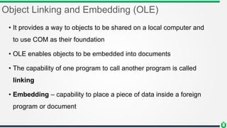 Object Linking and Embedding (OLE)
• It provides a way to objects to be shared on a local computer and
to use COM as their foundation
• OLE enables objects to be embedded into documents
• The capability of one program to call another program is called
linking
• Embedding – capability to place a piece of data inside a foreign
program or document
 