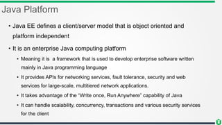 Java Platform
• Java EE defines a client/server model that is object oriented and
platform independent
• It is an enterprise Java computing platform
• Meaning it is a framework that is used to develop enterprise software written
mainly in Java programming language
• It provides APIs for networking services, fault tolerance, security and web
services for large-scale, multitiered network applications.
• It takes advantage of the “Write once, Run Anywhere” capability of Java
• It can handle scalability, concurrency, transactions and various security services
for the client
 