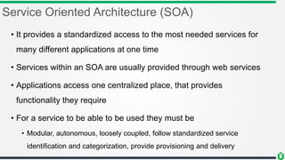 Service Oriented Architecture (SOA)
• It provides a standardized access to the most needed services for
many different applications at one time
• Services within an SOA are usually provided through web services
• Applications access one centralized place, that provides
functionality they require
• For a service to be able to be used they must be
• Modular, autonomous, loosely coupled, follow standardized service
identification and categorization, provide provisioning and delivery
 