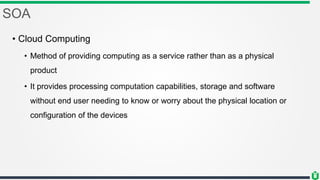 SOA
• Cloud Computing
• Method of providing computing as a service rather than as a physical
product
• It provides processing computation capabilities, storage and software
without end user needing to know or worry about the physical location or
configuration of the devices
 
