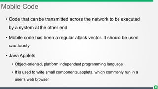 Mobile Code
• Code that can be transmitted across the network to be executed
by a system at the other end
• Mobile code has been a regular attack vector. It should be used
cautiously
• Java Applets
• Object-oriented, platform independent programming language
• It is used to write small components, applets, which commonly run in a
user’s web browser
 