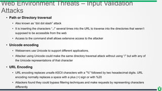 Web Environment Threats – Input Validation
Attacks
• Path or Directory traversal
• Also known as “dot dot slash” attack
• It is inserting the characters “../” several times into the URL to traverse into the directories that weren’t
supposed to be accessible from the web
• Access to the command shell allows extensive access to the attacker
• Unicode encoding
• Webservers use Unicode to support different applications.
• Attacker using Unicode could make the same directory traversal attack without using “/” but with any of
the Unicode representations of that character
• URL Encoding
• URL encoding replaces unsafe ASCII characters with a "%" followed by two hexadecimal digits. URL
encoding normally replaces a space with a plus (+) sign or with %20
• Attackers found they could bypass filtering techniques and make requests by representing characters
differently
 