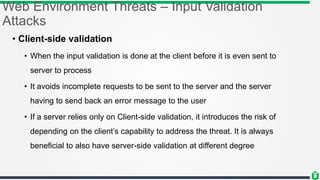 Web Environment Threats – Input Validation
Attacks
• Client-side validation
• When the input validation is done at the client before it is even sent to
server to process
• It avoids incomplete requests to be sent to the server and the server
having to send back an error message to the user
• If a server relies only on Client-side validation, it introduces the risk of
depending on the client’s capability to address the threat. It is always
beneficial to also have server-side validation at different degree
 