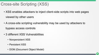 Cross-site Scripting (XSS)
• XSS enables attackers to inject client-side scripts into web pages
viewed by other users
• A cross-site scripting vulnerability may be used by attackers to
bypass access controls
• 3 different XSS Vulnerabilities
• Nonpersistent XSS
• Persistent XSS
• DOM (Document Object Model)
 